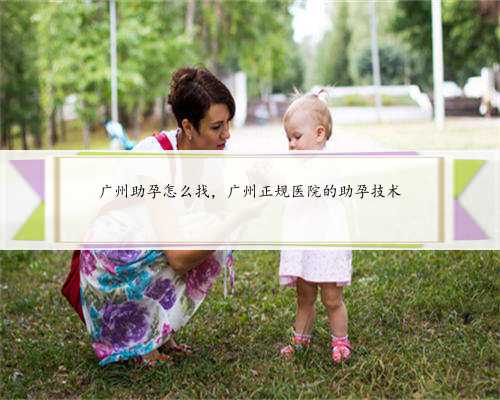 广州助孕怎么找，广州正规医院的助孕技术