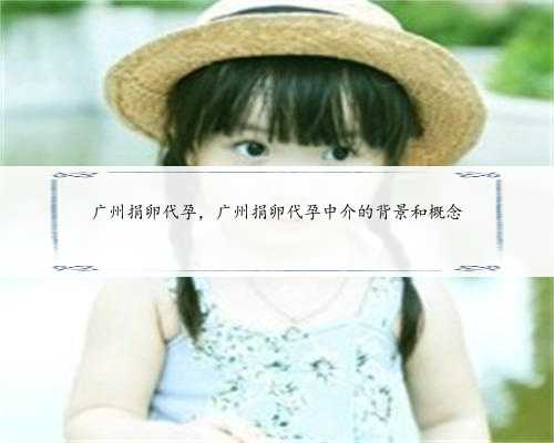 广州捐卵代孕，广州捐卵代孕中介的背景和概念